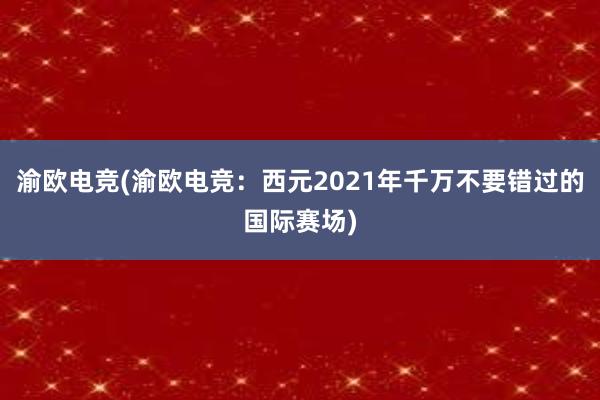 渝欧电竞(渝欧电竞：西元2021年千万不要错过的国际赛场)