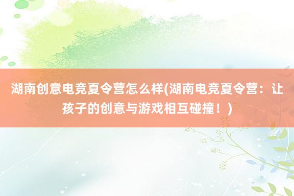 湖南创意电竞夏令营怎么样(湖南电竞夏令营：让孩子的创意与游戏相互碰撞！)