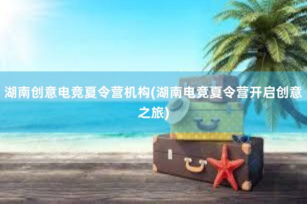 湖南创意电竞夏令营机构(湖南电竞夏令营开启创意之旅)