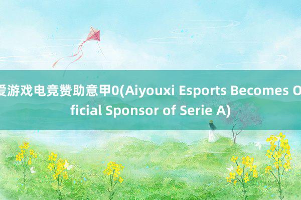 爱游戏电竞赞助意甲0(Aiyouxi Esports Becomes Official Sponsor of Serie A)