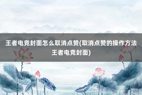 王者电竞封面怎么取消点赞(取消点赞的操作方法王者电竞封面)