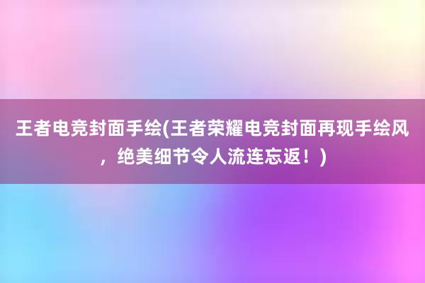 王者电竞封面手绘(王者荣耀电竞封面再现手绘风，绝美细节令人流连忘返！)