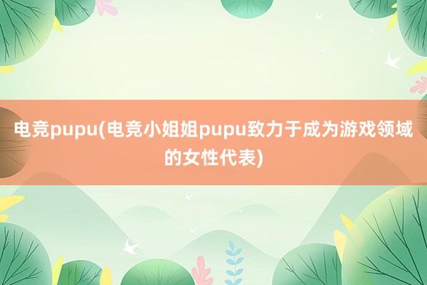 电竞pupu(电竞小姐姐pupu致力于成为游戏领域的女性代表)