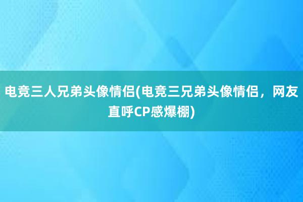 电竞三人兄弟头像情侣(电竞三兄弟头像情侣，网友直呼CP感爆棚)