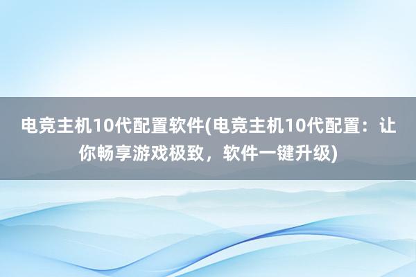 电竞主机10代配置软件(电竞主机10代配置：让你畅享游戏极致，软件一键升级)