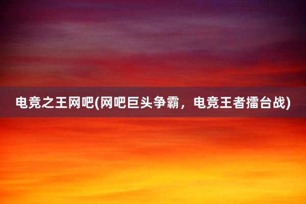 电竞之王网吧(网吧巨头争霸，电竞王者擂台战)