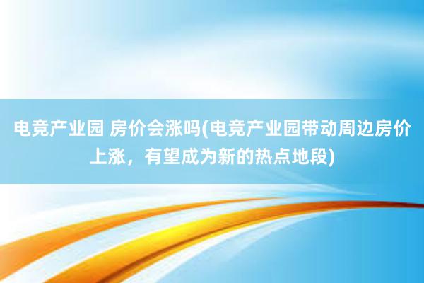 电竞产业园 房价会涨吗(电竞产业园带动周边房价上涨，有望成为新的热点地段)