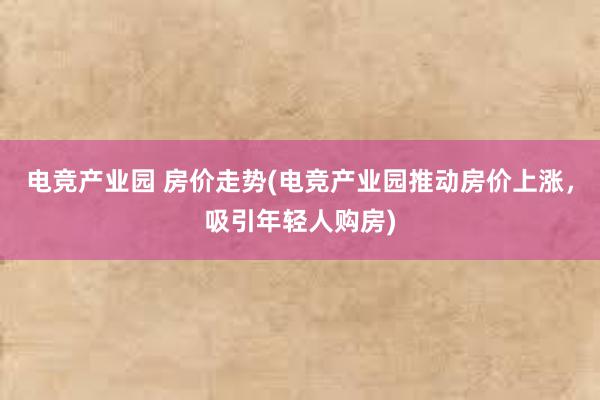 电竞产业园 房价走势(电竞产业园推动房价上涨，吸引年轻人购房)