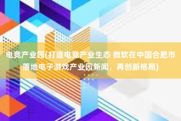 电竞产业园(打造电竞产业生态 微软在中国合肥市落地电子游戏产业园新闻，再创新格局)