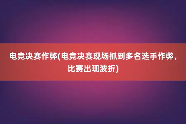 电竞决赛作弊(电竞决赛现场抓到多名选手作弊，比赛出现波折)