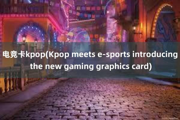 电竞卡kpop(Kpop meets e-sports introducing the new gaming graphics card)