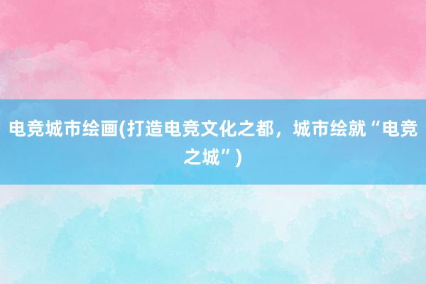 电竞城市绘画(打造电竞文化之都，城市绘就“电竞之城”)