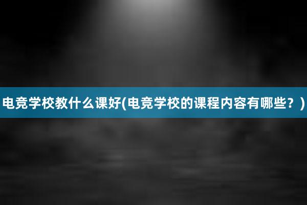 电竞学校教什么课好(电竞学校的课程内容有哪些？)