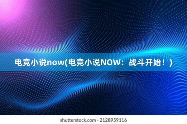 电竞小说now(电竞小说NOW：战斗开始！)