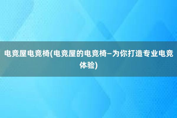 电竞屋电竞椅(电竞屋的电竞椅—为你打造专业电竞体验)