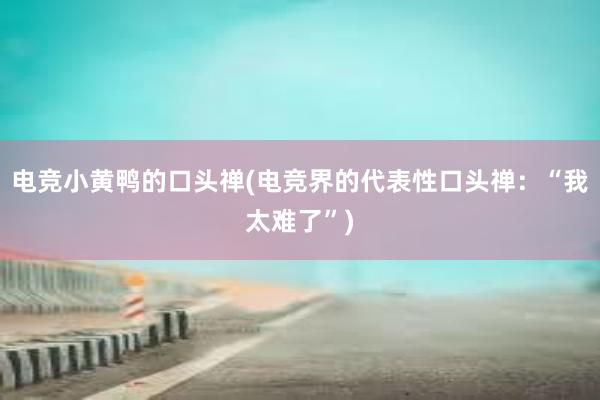 电竞小黄鸭的口头禅(电竞界的代表性口头禅：“我太难了”)