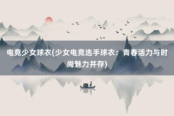 电竞少女球衣(少女电竞选手球衣：青春活力与时尚魅力并存)