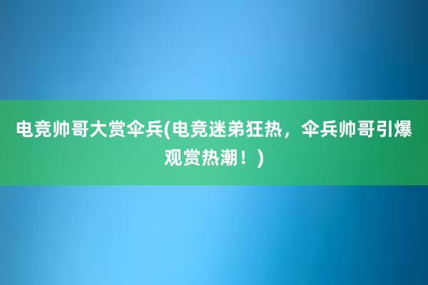 电竞帅哥大赏伞兵(电竞迷弟狂热，伞兵帅哥引爆观赏热潮！)