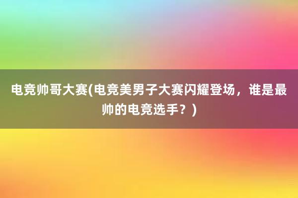 电竞帅哥大赛(电竞美男子大赛闪耀登场，谁是最帅的电竞选手？)