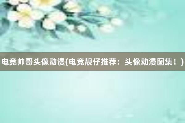 电竞帅哥头像动漫(电竞靓仔推荐：头像动漫图集！)