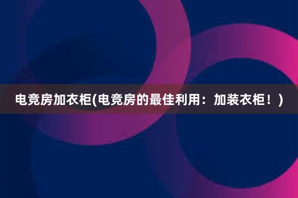 电竞房加衣柜(电竞房的最佳利用：加装衣柜！)