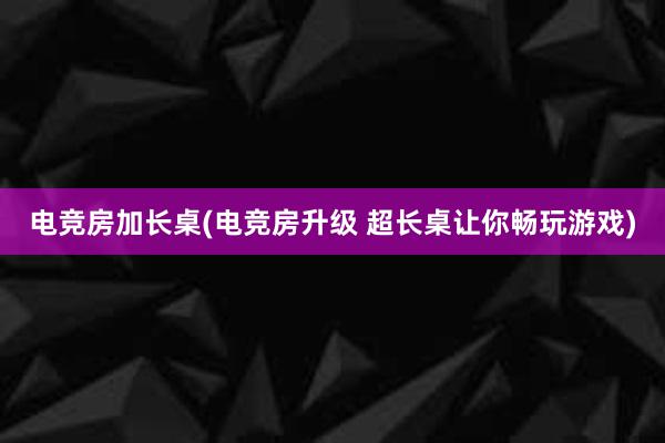 电竞房加长桌(电竞房升级 超长桌让你畅玩游戏)