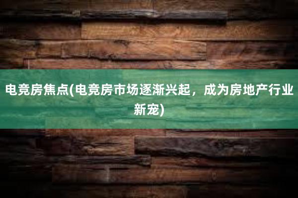 电竞房焦点(电竞房市场逐渐兴起，成为房地产行业新宠)