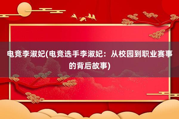 电竞李淑妃(电竞选手李淑妃：从校园到职业赛事的背后故事)