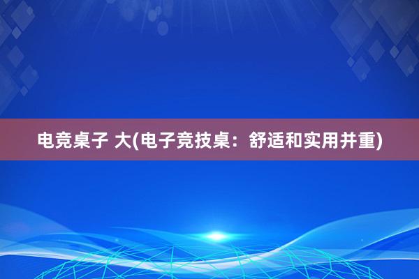 电竞桌子 大(电子竞技桌：舒适和实用并重)