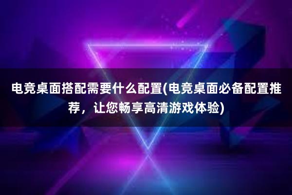 电竞桌面搭配需要什么配置(电竞桌面必备配置推荐，让您畅享高清游戏体验)