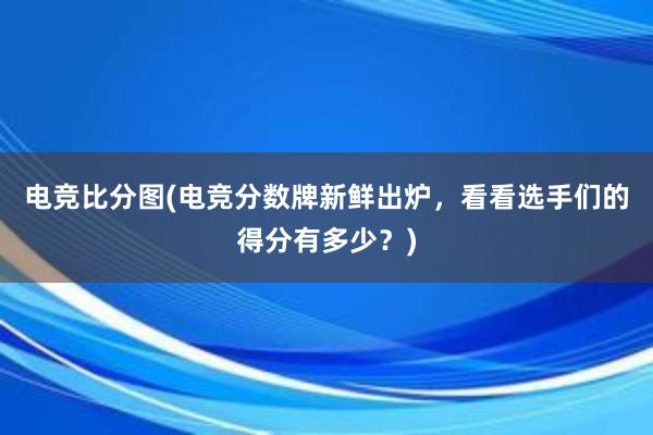 电竞比分图(电竞分数牌新鲜出炉，看看选手们的得分有多少？)