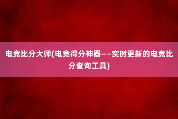 电竞比分大师(电竞得分神器——实时更新的电竞比分查询工具)