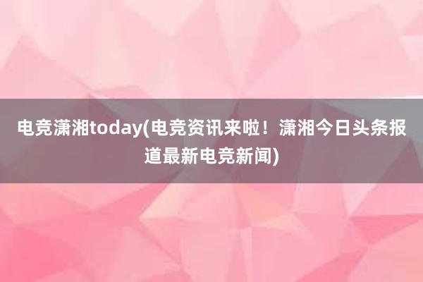 电竞潇湘today(电竞资讯来啦！潇湘今日头条报道最新电竞新闻)