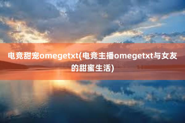 电竞甜宠omegetxt(电竞主播omegetxt与女友的甜蜜生活)