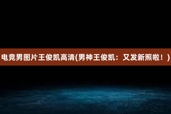 电竞男图片王俊凯高清(男神王俊凯：又发新照啦！)