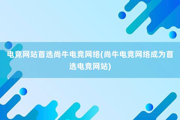 电竞网站首选尚牛电竞网络(尚牛电竞网络成为首选电竞网站)