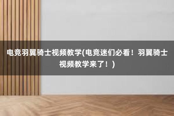 电竞羽翼骑士视频教学(电竞迷们必看！羽翼骑士视频教学来了！)