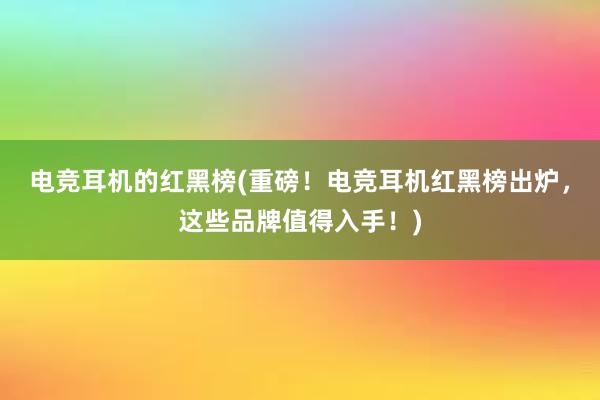 电竞耳机的红黑榜(重磅！电竞耳机红黑榜出炉，这些品牌值得入手！)