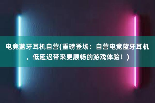 电竞蓝牙耳机自营(重磅登场：自营电竞蓝牙耳机，低延迟带来更顺畅的游戏体验！)