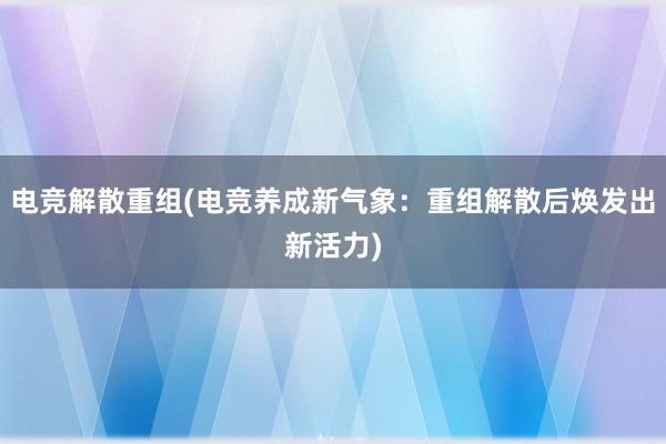 电竞解散重组(电竞养成新气象：重组解散后焕发出新活力)