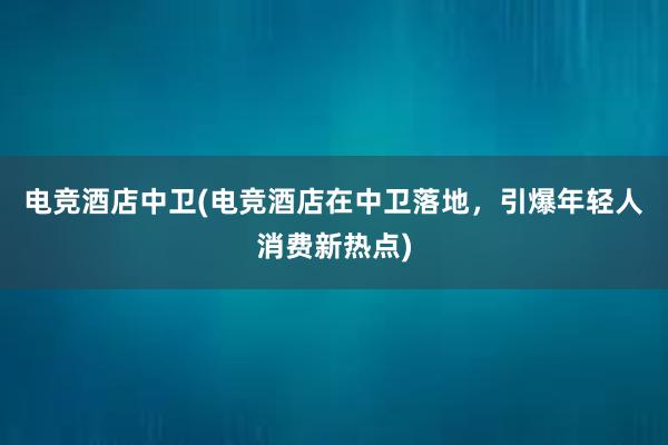 电竞酒店中卫(电竞酒店在中卫落地，引爆年轻人消费新热点)