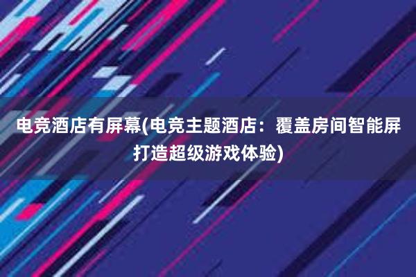 电竞酒店有屏幕(电竞主题酒店：覆盖房间智能屏打造超级游戏体验)