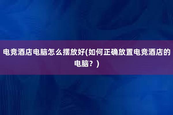 电竞酒店电脑怎么摆放好(如何正确放置电竞酒店的电脑？)