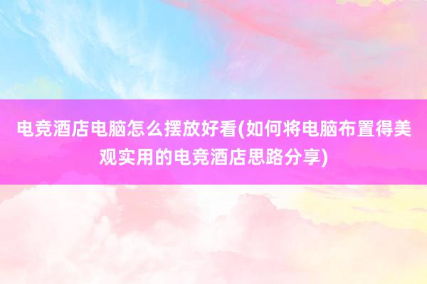 电竞酒店电脑怎么摆放好看(如何将电脑布置得美观实用的电竞酒店思路分享)