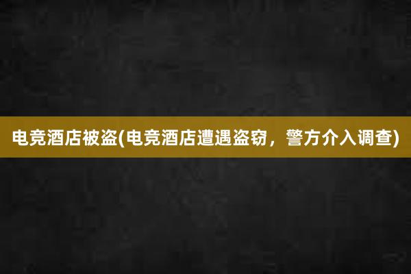 电竞酒店被盗(电竞酒店遭遇盗窃，警方介入调查)