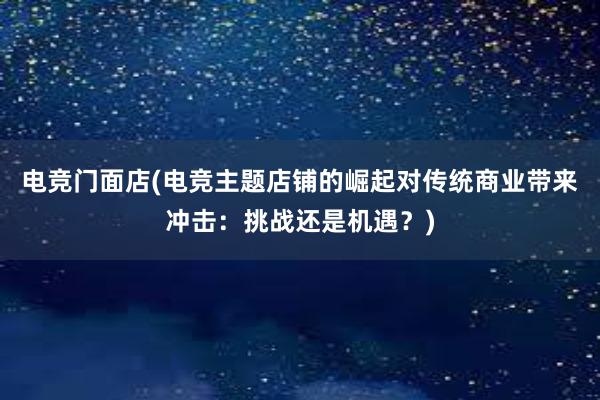 电竞门面店(电竞主题店铺的崛起对传统商业带来冲击：挑战还是机遇？)