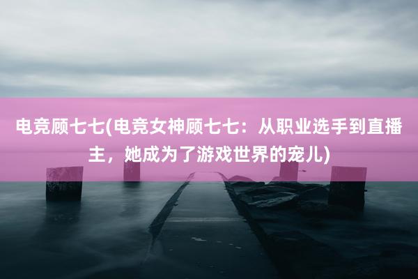 电竞顾七七(电竞女神顾七七：从职业选手到直播主，她成为了游戏世界的宠儿)