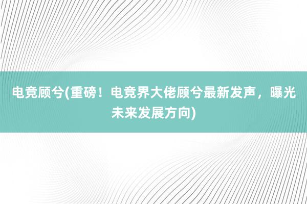 电竞顾兮(重磅！电竞界大佬顾兮最新发声，曝光未来发展方向)