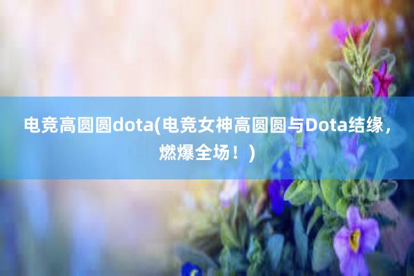 电竞高圆圆dota(电竞女神高圆圆与Dota结缘，燃爆全场！)