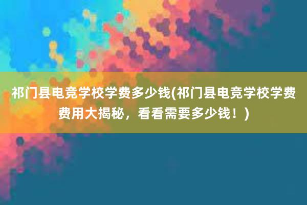 祁门县电竞学校学费多少钱(祁门县电竞学校学费费用大揭秘，看看需要多少钱！)